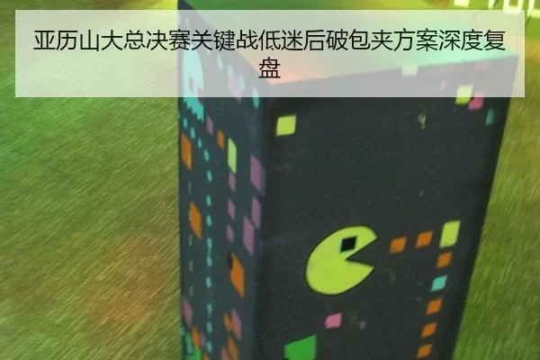 亚历山大总决赛关键战低迷后破包夹方案深度复盘